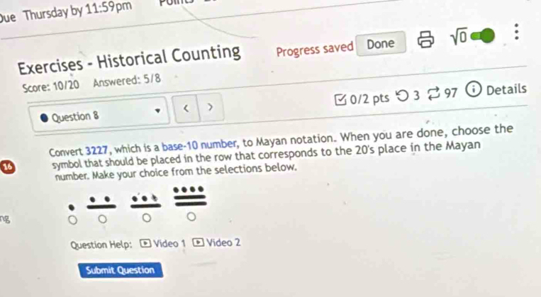 ue Thursday by 11:59 pm Pom 
Exercises - Historical Counting Progress saved Done sqrt(0) . 
Score: 10/20 Answered: 5/8 
Question 8 0/2 pts つ 3 %97 ⓘ Details 
) 
Convert 3227, which is a base- 10 number, to Mayan notation. When you are done, choose the 
symbol that should be placed in the row that corresponds to the 20 's place in the Mayan 
number. Make your choice from the selections below, 
ng 
Question Help: ® Video 1 boxed E Video 2 
Submit Question
