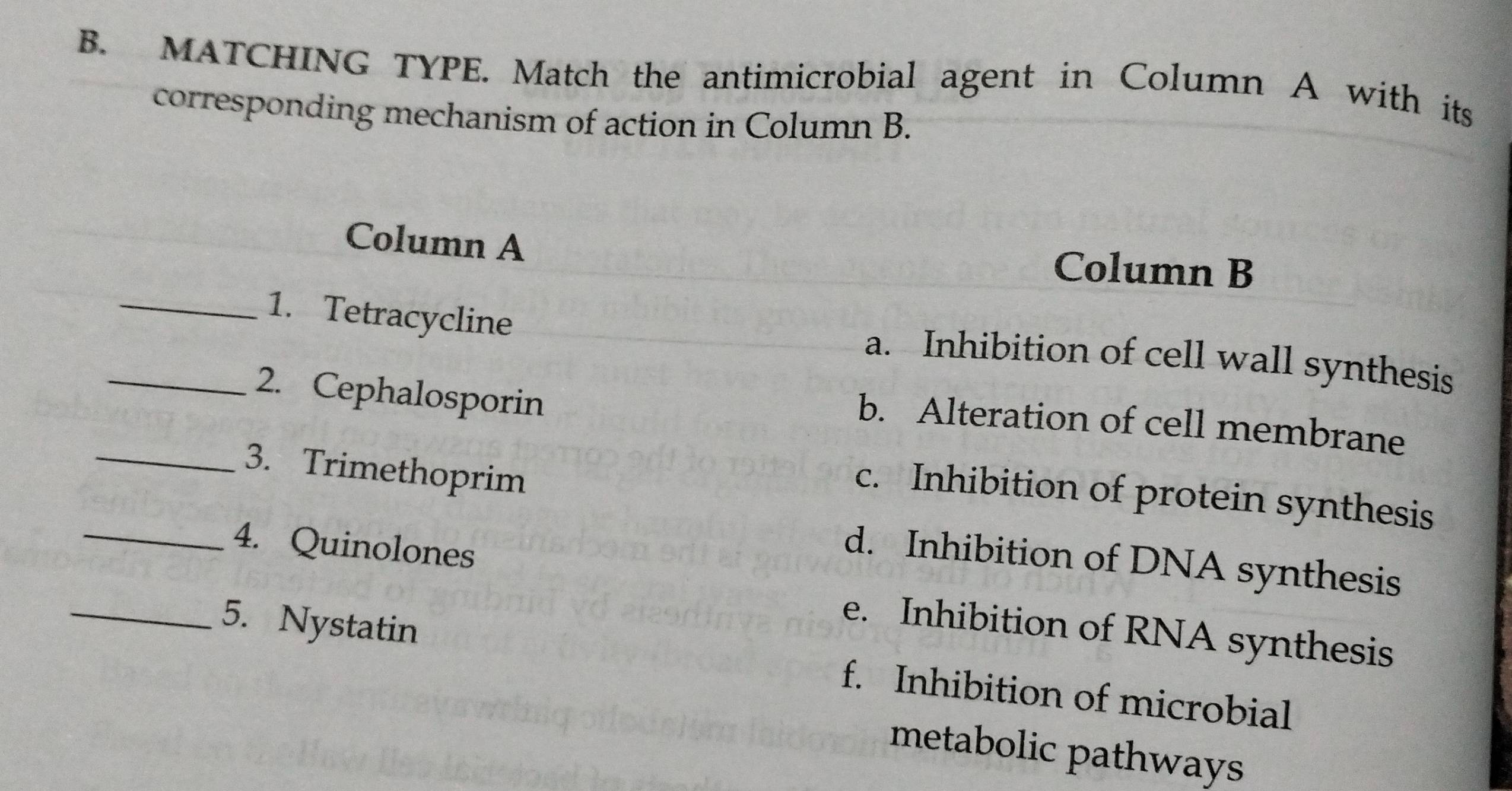 MATCHING TYPE. Match the antimicrobial agent in Column A with its
corresponding mechanism of action in Column B.
Column A Column B
_1. Tetracycline
a. Inhibition of cell wall synthesis
_2. Cephalosporin
b. Alteration of cell membrane
_3. Trimethoprim
c. Inhibition of protein synthesis
_4. Quinolones
d. Inhibition of DNA synthesis
e. Inhibition of RNA synthesis
_5. Nystatin f. Inhibition of microbial
metabolic pathways