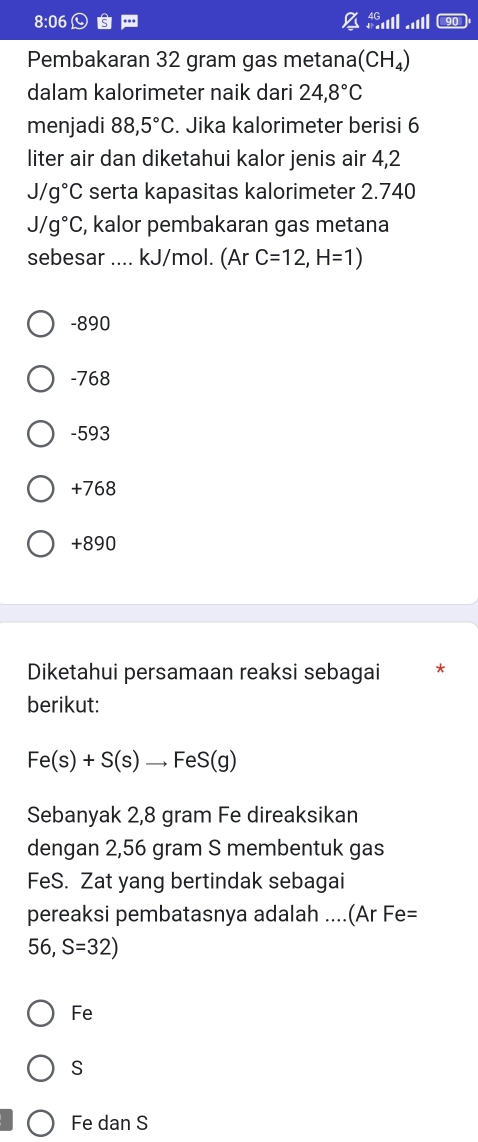 8:06 ...
Pembakaran 32 gram gas metana (CH_4)
dalam kalorimeter naik dari 24,8°C
menjadi 88,5°C. Jika kalorimeter berisi 6
liter air dan diketahui kalor jenis air 4,2
J/g°C serta kapasitas kalorimeter 2.740
J/g°C , kalor pembakaran gas metana
sebesar .... kJ/mol. (Ar C=12,H=1)
-890
-768
-593
+768
+890
Diketahui persamaan reaksi sebagai *
berikut:
Fe(s)+S(s)to FeS(g)
Sebanyak 2,8 gram Fe direaksikan
dengan 2,56 gram S membentuk gas
FeS. Zat yang bertindak sebagai
pereaksi pembatasnya adalah ....(Ar Fe=
56,S=32)
Fe
S
Fe dan S