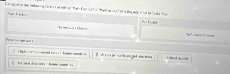 Categorize the following factors as either "Push Factors" or "Pull Factors" affecting migration to Costa Ricas
Push Factor: Pull Factor
No Answers Chosen Na Anover i Chasen
Possible answers
High unemployment rates in home countries Access to healthcare and education Political stability
|| Natural disasters in home countries