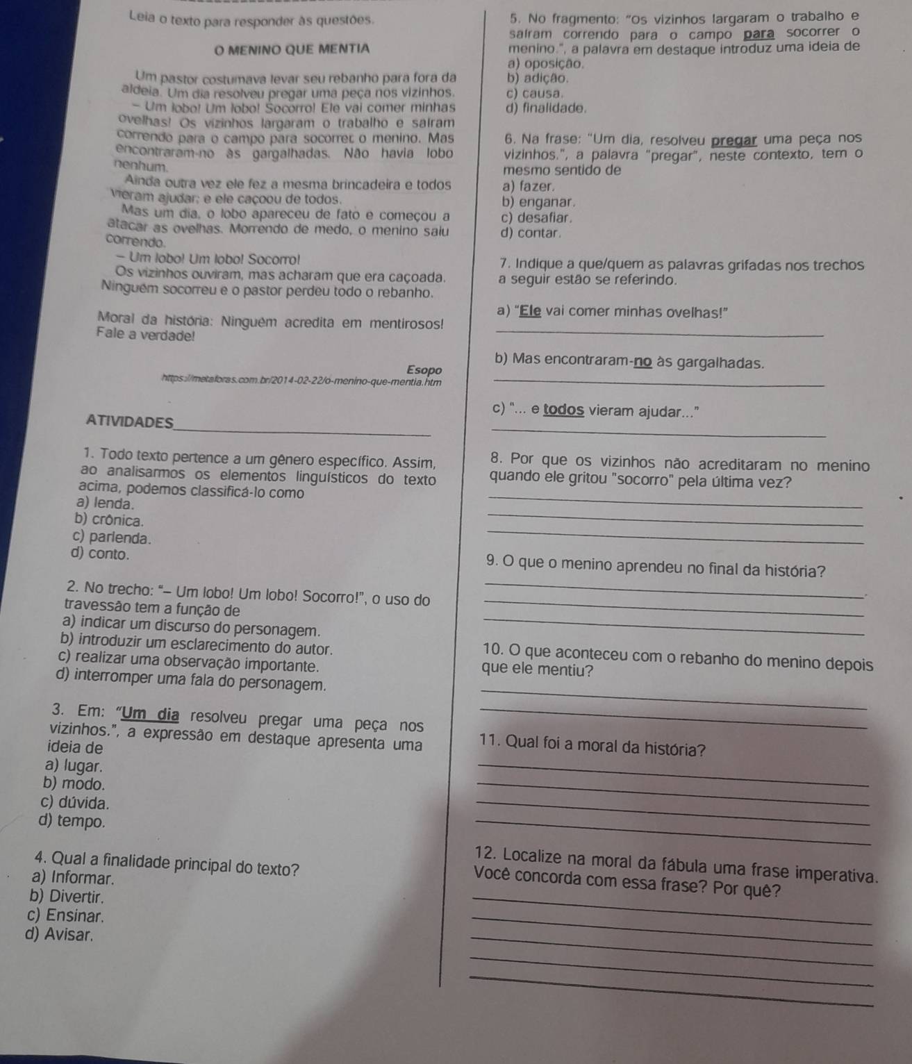 Leia o texto para responder às questões. 5. No fragmento: “Os vizinhos largaram o trabalho e
saíram correndo para o campo para socorrer o
O MENINO QUE MENTIA menino.", a palavra em destaque introduz uma ideia de
a) oposição.
Um pastor costumava levar seu rebanho para fora da b) adição.
aldeia. Um dia resolveu pregar uma peça nos vizinhos. c) causa.
- Um lobo! Um lobo! Šocorro! Ele vai comer minhas d) finalidade.
ovelhas! Os vizinhos largaram o trabalho e salram
correndo para o campo para socorrer o menino. Mas  6. Na frase: "Um dia, resolveu pregar uma peça nos
encontraram-no às gargalhadas. Não havia lobo vizinhos.", a palavra "pregar", neste contexto, tem o
nenhum.
mesmo sentido de
Ainda outra vez ele fez a mesma brincadeira e todos a) fazer.
vieram ajudar; e ele caçoou de todos. b) enganar.
Mas um dia, o lobo apareceu de fato e começou a c) desafiar.
atacar as ovelhas. Morrendo de medo, o menino saiu d) contar.
correndo.
- Um lobo! Um lobo! Socorro! 7. Indique a que/quem as palavras grifadas nos trechos
Os vizinhos ouviram, mas acharam que era caçoada. a seguir estão se referindo.
Ninguém socorreu e o pastor perdeu todo o rebanho.
a) “Ele vai comer minhas ovelhas!”
Moral da história: Ninguêm acredita em mentirosos!
Fale a verdade!
_
b) Mas encontraram-no às gargalhadas.
Esopo
https://metaloras.com.br/2014-02-22/o-menino-que-mentia.htm_
c) “... e todos vieram ajudar...”
_
_
ATIVIDADES
1. Todo texto pertence a um gênero específico. Assim, 8. Por que os vizinhos não acreditaram no menino
ao analisarmos os elementos linguísticos do texto quando ele gritou "socorro" pela última vez?
acima, podemos classificá-lo como
a) lenda.
_
b) crônica.
_
c) parlenda.
_
d) conto. 9. O que o menino aprendeu no final da história?
2. No trecho: “- Um lobo! Um lobo! Socorro!”, o uso do
_
travessão tem a função de
_
a) indicar um discurso do personagem._
b) introduzir um esclarecimento do autor.
10. O que aconteceu com o rebanho do menino depois
c) realizar uma observação importante. que ele mentiu?
_
d) interromper uma fala do personagem.
3. Em: “Um dia resolveu pregar uma peça nos_
vizinhos.", a expressão em destaque apresenta uma 11. Qual foi a moral da história?
ideia de
a) lugar.
b) modo.
_
c) dúvida.
_
_
d) tempo. _12. Localize na moral da fábula uma frase imperativa.
4. Qual a finalidade principal do texto?
_
a) Informar.
Você concorda com essa frase? Por quê?
b) Divertir.
c) Ensinar.
d) Avisar.
_
_
_
_