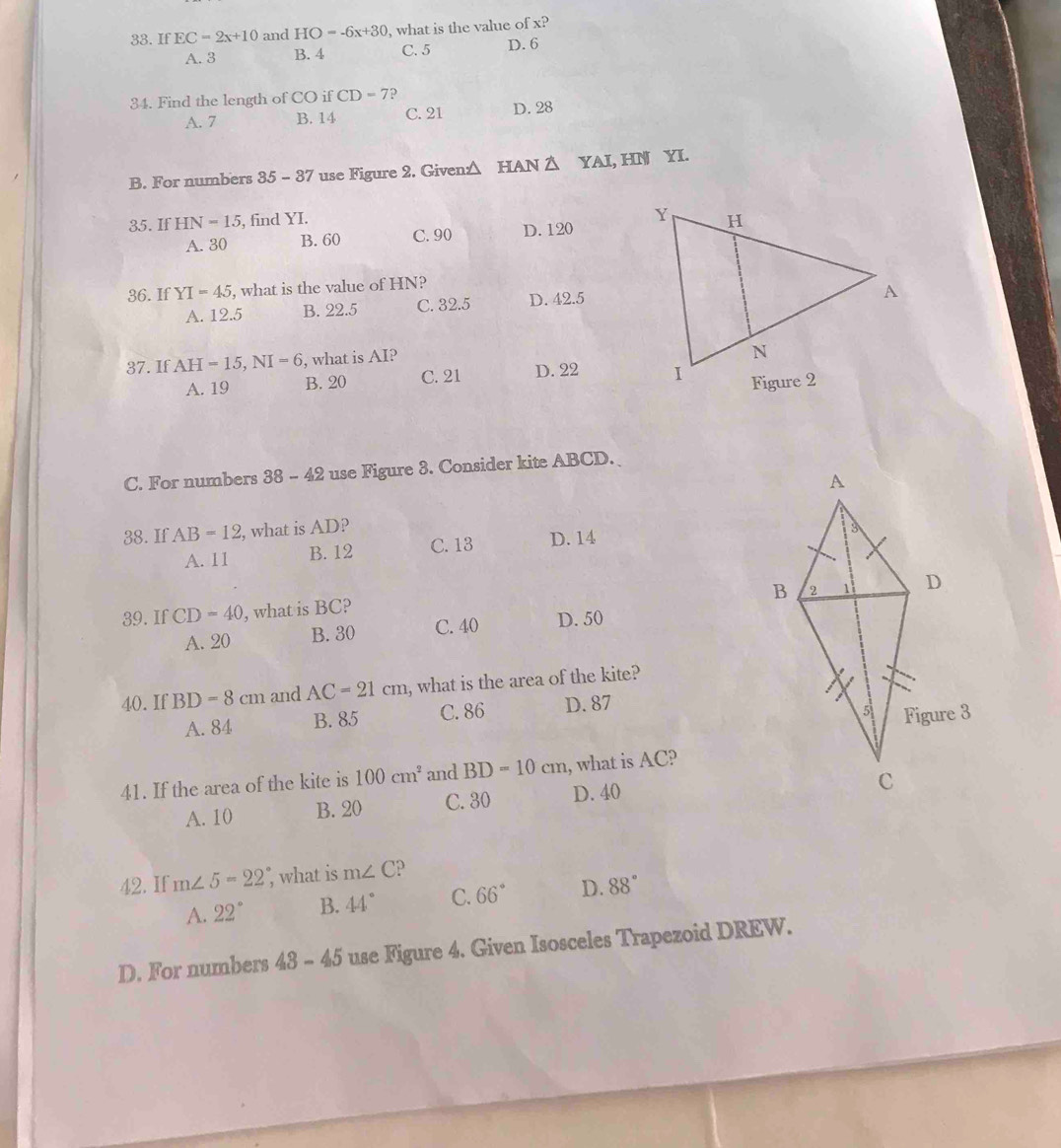 If EC=2x+10 and HO=-6x+30 , what is the value of x?
A. 3 B. 4 C. 5 D. 6
34. Find the length of CO if CD=7 ?
A. 7 B. 14 C. 21 D. 28
B. For numbers 85-87 use Figure 2. Given △ HAN △ YAI, HN YI.
35. If HN=15 , find YI.
A. 30 B. 60 C. 90 D. 120
36. If YI=45 , what is the value of HN?
A. 12.5 B. 22.5 C. 32.5 D. 42.5
37. If AH=15, NI=6 , what is AI?
A. 19 B. 20 C. 21 D. 22
C. For numbers 38-42 use Figure 3. Consider kite ABCD.
38. If AB=12 , what is AD?
A. 11 B. 12 C. 13 D. 14
39. If CD=40 , what is BC?
A. 20 B. 30 C. 40 D. 50
40. If BD=8cm and AC=21cm , what is the area of the kite?
A. 84 B. 85 C. 86 D. 87
41. If the area of the kite is 100cm^2 and BD=10cm , what is AC?
A. 10 B. 20 C. 30 D. 40
42. If m∠ 5=22° , what is m∠ C
A. 22° B. 44° C. 66° D. 88°
D. For numbers 43-45 use Figure 4. Given Isosceles Trapezoid DREW.