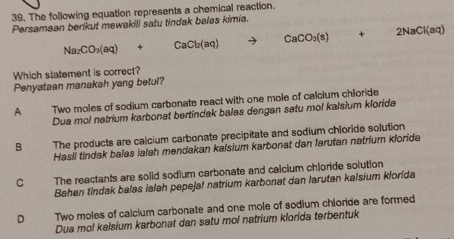 The following equation represents a chemical reaction.
Persamaan berikut mewakili satu tindak balas kimia.
Na_2CO_3(aq)+CaCl_2(aq)to CaCO_3(s)+2NaCl(aq)
Which statement is correct?
Penyataan manakah yang betul?
A Two moles of sodium carbonate react with one mole of calcium chloride
Dua mol natrium karbonat bertindak balas dengan satu mol kalsium klorida
B The products are calcium carbonate precipitate and sodium chloride solution
Hasil tindak balas ialah mendakan kalsium karbonat dan farutan natrium klorida
C The reactants are solid sodium carbonate and calcium chloride solution
Bahan tindak balas ialah pepeja! natrium karbonat dan larutan kalsium klorida
D Two moles of calcium carbonate and one mole of sodium chloride are formed
Dua mol kalsium karbonat dan satu mol natrium klorida terbentuk