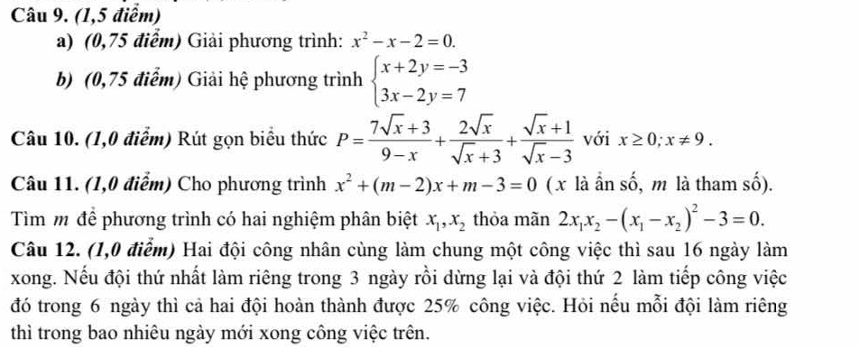 (1,5 điểm) 
a) (0,75 điểm) Giải phương trình: x^2-x-2=0. 
b) (0,75 điểm) Giải hệ phương trình beginarrayl x+2y=-3 3x-2y=7endarray.
Câu 10. (1,0 điểm) Rút gọn biểu thức P= (7sqrt(x)+3)/9-x + 2sqrt(x)/sqrt(x)+3 + (sqrt(x)+1)/sqrt(x)-3  với x≥ 0; x!= 9. 
Câu 11. (1,0 điểm) Cho phương trình x^2+(m-2)x+m-3=0 ( x là ần số, m là tham số). 
Tìm m để phương trình có hai nghiệm phân biệt x_1, x_2 thỏa mãn 2x_1x_2-(x_1-x_2)^2-3=0. 
Câu 12. (1,0 điểm) Hai đội công nhân cùng làm chung một công việc thì sau 16 ngày làm 
xong. Nếu đội thứ nhất làm riêng trong 3 ngày rồi dừng lại và đội thứ 2 làm tiếp công việc 
đó trong 6 ngày thì cả hai đội hoàn thành được 25% công việc. Hỏi nếu mỗi đội làm riêng 
thì trong bao nhiêu ngày mới xong công việc trên.