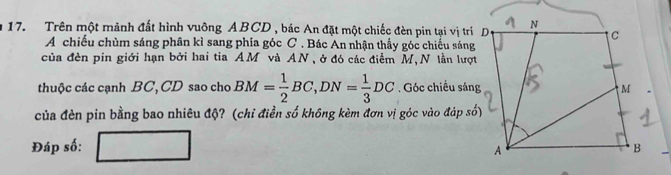 Trên một mảnh đất hình vuông ABCD , bác An đặt một chiếc đèn pin tại vị trí 
A chiếu chùm sáng phân kì sang phía góc C. Bác An nhận thấy góc chiếu sáng 
của đèn pin giới hạn bởi hai tia AM và AN, ở đó các điểm M,N lần lượt 
thuộc các cạnh BC, CD sao cho BM= 1/2 BC, DN= 1/3 DC. Góc chiều sáng 
của đèn pin bằng bao nhiêu độ? (chỉ điền số không kèm đơn vị góc vào đáp số) 
Đáp số: