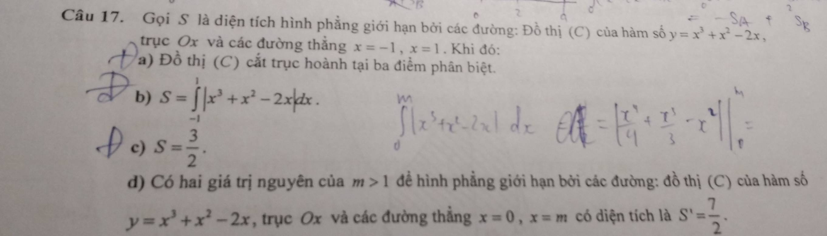 Gọi S là diện tích hình phẳng giới hạn bởi các đường: Đồ thị (C) của hàm số y=x^3+x^2-2x, 
trục Ox và các đường thắng x=-1, x=1. Khi đó: 
a) Đồ thị (C) cắt trục hoành tại ba điểm phân biệt. 
b) S=∈tlimits _(-1)^1|x^3+x^2-2x|dx. 
c) S= 3/2 . 
d) Có hai giá trị nguyên của m>1 để hình phẳng giới hạn bởi các đường: đồ thị (C) của hàm số
y=x^3+x^2-2x , trục Ox và các đường thẳng x=0, x=m có diện tích là S'= 7/2 .