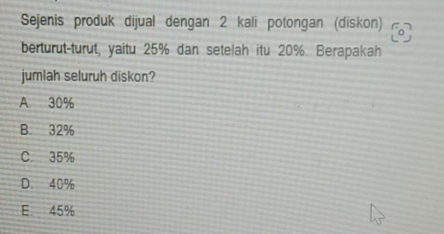 Sejenis produk dijual dengan 2 kali potongan (diskon) o
berturut-turut, yaitu 25% dan setelah itu 20%. Berapakah
jumlah seluruh diskon?
A. 30%
B. 32%
C. 35%
D. 40%
E. 45%