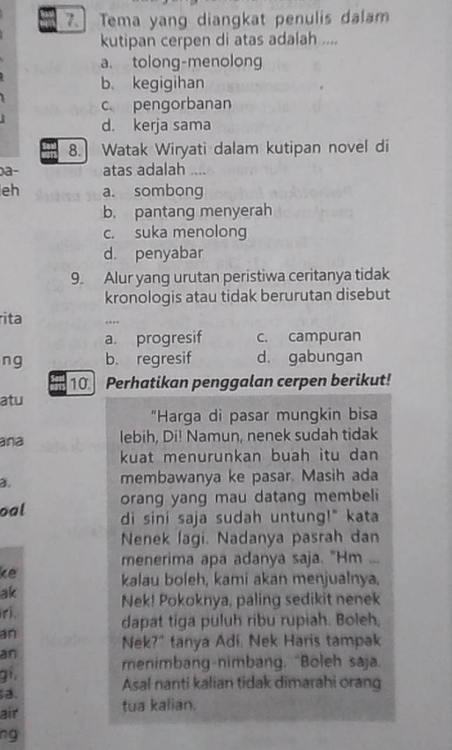 Tema yang diangkat penulis dalam
kutipan cerpen di atas adalah ....
a. tolong-menolong
b. kegigihan
c. pengorbanan
d. kerja sama
8. Watak Wiryati dalam kutipan novel di
0a- atas adalah ....
eh a. sombong
b. pantang menyerah
c. suka menolong
d. penyabar
9. Alur yang urutan peristiwa ceritanya tidak
kronologis atau tidak berurutan disebut
rita
…
a. progresif c. campuran
ng b. regresif d. gabungan
10 Perhatikan penggalan cerpen berikut!
atu
“Harga di pasar mungkin bisa
ana lebih, Di! Namun, nenek sudah tidak
kuat menurunkan buah itu dan
3.
membawanya ke pasar. Masih ada
orang yang mau datang membeli
oal
di sini saja sudah untung!" kata
Nenek lagi. Nadanya pasrah dan
menerima apa adanya saja. "Hm ...
ke
kalau boleh, kami akan menjualnya,
ak
Nek! Pokoknya, paling sedikit nenek
ri.
dapat tiga puluh ribu rupiah. Boleh,
an
Nek?" tanya Adi. Nek Haris tampak
an
menimbang-nimbang. “Boleh saja.
gi.
Asal nanti kalian tidak dimarahi orang
a.
air tua kalian.
ng