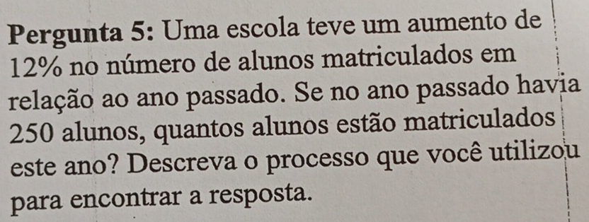 Pergunta 5: Uma escola teve um aumento de
12% no número de alunos matriculados em 
relação ao ano passado. Se no ano passado havia
250 alunos, quantos alunos estão matriculados 
este ano? Descreva o processo que você utilizou 
para encontrar a resposta.