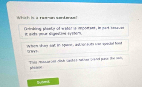 Which is a run-on sentence?
Drinking plenty of water is important, in part because
It alds your digestive system.
When they eat in space, astronauts use special food
trays.
This macaroni dish tastes rather bland pass the sait,
please.
Submit