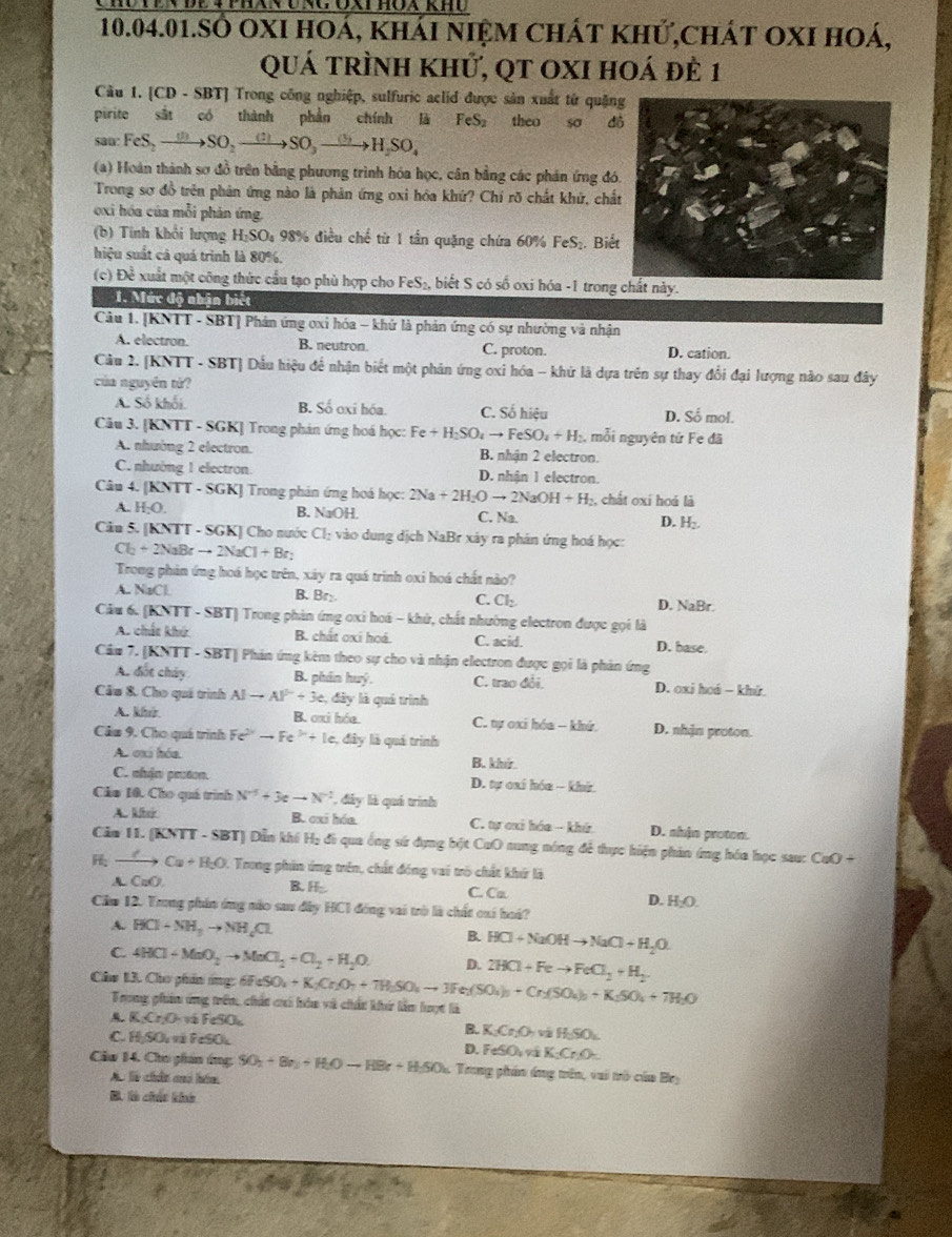 10.04.01.SO OXI hoá, khái niệm chát khử,chát oxI hoá,
quá trình khử, qt oxI hoá đẻ 1
Cầu 1. [CD - SBT] Trong công nghiệp, sulfuric aclid được sản xuất từ quặng
pirite sắt có thành phần chính là FeS₂ theo sơ d
sau: FeS, —→SO. xrightarrow (:)SO_3 xrightarrow (5)H_2SO_4
(a) Hoàn thành sơ đồ trên bằng phương trình hóa học, cân bằng các phán ứng đó
Trong sơ đồ trên phân ứng nào là phản ứng oxi hóa khứ? Chỉ rõ chất khử, chấ
oxi hóa của mỗi phản ứng.
(b) Tính khổi lượng H_1SC 0, 98% điều chế từ 1 tần quặng chứa 60% FeS₂. Biế
hiệu suất cá quá trình là 80%.
(c) Đề xuất một công thức cầu tạo phù hợp cho FeS₂, biết S có số oxi hóa -1 trong chất này.
1. Mức độ nhận biết
Câu 1. [KNTT - SBT] Phản ứng ơxi hóa - khứ là phản ứng có sự nhường và nhận
A. electron. B. neutron. C. proton. D. cation.
Câu 2. [KNTT - SBT] Dấu hiệu để nhận biết một phản ứng oxi hóa - khử là dựa trên sự thay đổi đại lượng nào sau đây
của nguyên từ?
A. Số khối. B. Số oxi hóa. C. Số hiệu D. Số mol.
Cu 3. [KNTT - SGK] Trong phản ứng hoá học: Fe+H_2SO_4to FeSO_4+H_2 , mỗi nguyên tứ Fe đã
A. nhường 2 electron. B. nhận 2 electron.
C. nhường 1 electron. D. nhận 1 electron.
Câu 4. [KNTT - SGK] Trong phản ứng hoá học: 2Na+2H_2Oto 2NaOH+H_2 :, chất oxi hoá là
A. H_2O B. NaOH. C. Na. D. H:.
Câu 5. [KNT] -SGK Cho nước Cl_: vào dung dịch NaBr xây ra phán ứng hoá học:
Cl_2+2NaBrto 2NaCl+Br_2
Trong phản ứng hoá học trên, xáy ra quá trinh oxi hoá chất nào?
A. NBC B. Br₂ Cl_2 D. NaBr.
C.
Câu 6. KNTT - SBT] Trong phản ứng oxi hoá - khử, chất nhường electron được gọi là
A. chất khú B. chất oxi hoá. C. acid. D. base.
Câu 7. [KNTT - SBT] Phản ứng kèm theo sự cho và nhận electron được gọi là phản ứng
A. đót chây B. phân huý. C. trao đổi. D. oxi hoá - khử
Câu &. Cho quá trình AIto Al^(2+)+3e ,  đây là quá trình
A. khir B. oxi hóa.  C. tự oxi hóa - khứ. D. nhận proton.
Câu 9. Cho quá trình Fe^(2+)to Fe^(3+)+Ie 1 đây là quá trình
A. oxi hóa. B. khứ
C. nhận prton.  D. tự cai hóa - khi
Cáo 10. Cho quá trình N^(-5)+3eto N^(-2) , đây là quá trình
A. kitr B. oxi hóa.  C. tự cui hóa - khứ D. nhận protom.
Căm 11. (KNTT - SBT) Dẫn khí Hạ đi qua ống sứ dựng bột CuO nung nóng để thực hiện phản ứng hóa học sau: CuO +
to Cu+H+H_2O 1. Trong phin ứng trên, chất đóng vai trò chất khứ là
A. CaO B. H;. C. Ca
D. H_2O.
Căm 12. Trong phần ứng nào sau đây HCI đóng vai trò là chất cai hoá?
A. HCl-NH_3to NH_4Cl
B. HCl+NaOHto NaCl+H_2O
C. 4HCl-MnO_2to MnCl_2+Cl_2+H_2O. D. 2HCl+Feto FeCl_2+H_2
Câo 13. Cho phin ứng: 60 6FeSO_4+K_2Cr_2O_7+7H_2SO_4to 3Fe_2(SO_4)_3+Cr_2(SO_4)_2+K_2SO_4+7H_2O
Trong phn ứng trên, chất cui hóu và chất khứ lầm lược là
K_1Cr_2O_7 vô FeSO
B. K_2Cr_2O_7 v HSO_4
C. ± SOO F ã FeSOL
D. FeSO_4 K_2Cr_2O_5
Cu 14. Chu phan ứng SO_2+Br_2+H_2Oto HBr+H_2SO_4 A Trong phần áng trên, vai trò của Bey
Ac là chân cui hám
B. là chúc khú