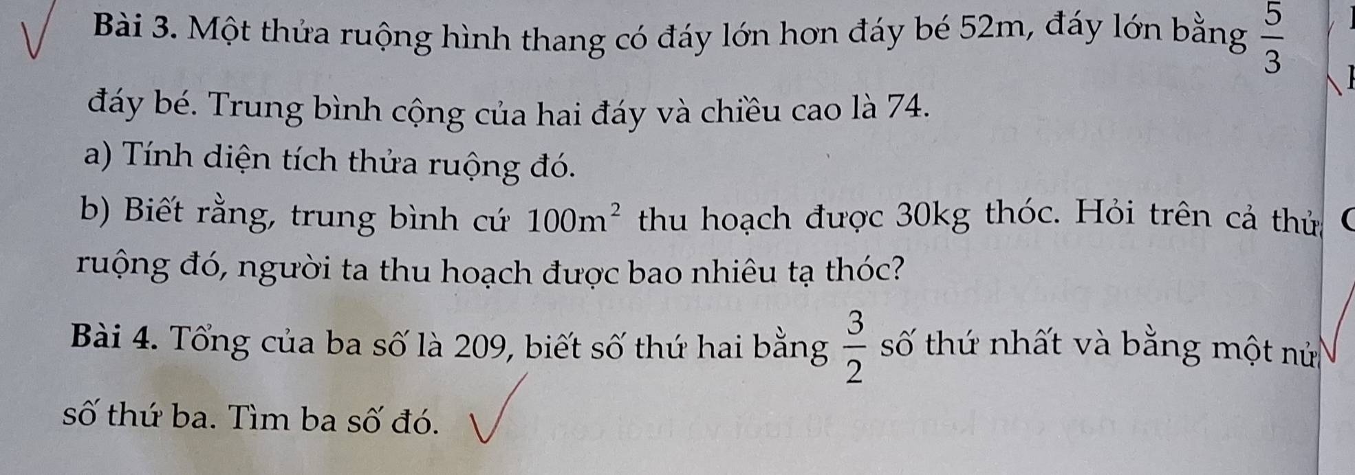 Một thứa ruộng hình thang có đáy lớn hơn đáy bé 52m, đáy lớn bằng  5/3 
đáy bé. Trung bình cộng của hai đáy và chiều cao là 74. 
a) Tính diện tích thửa ruộng đó. 
b) Biết rằng, trung bình cứ 100m^2 thu hoạch được 30kg thóc. Hỏi trên cả thửa 
ruộng đó, người ta thu hoạch được bao nhiêu tạ thóc? 
Bài 4. Tổng của ba số là 209, biết số thứ hai bằng  3/2  số thứ nhất và bằng một nử 
số thứ ba. Tìm ba số đó.