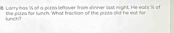 Larry has ½ of a pizza leftover from dinner last night. He eats ½ of 
the pizza for lunch. What fraction of the pizza did he eat for 
lunch?