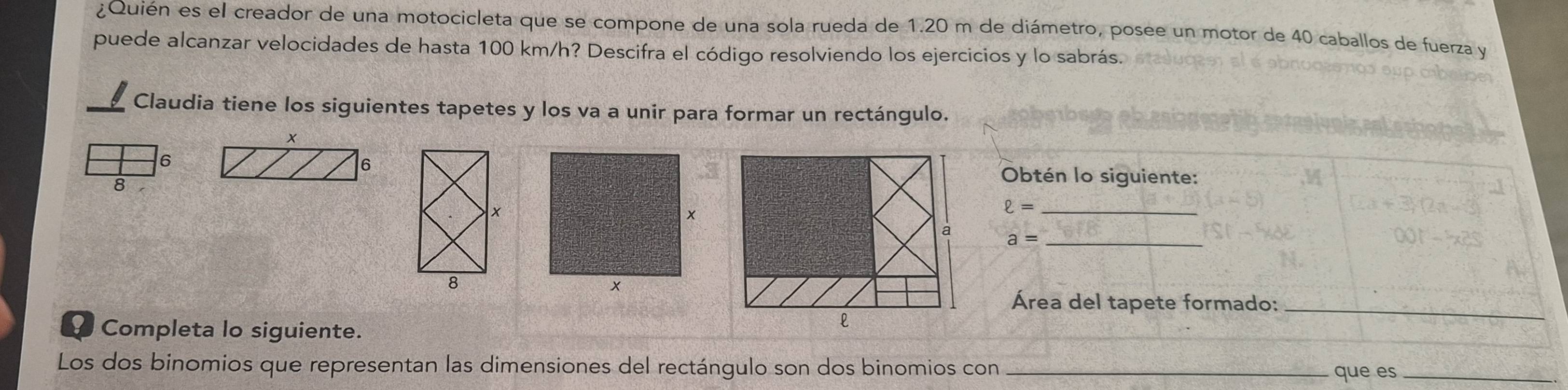 ¿Quién es el creador de una motocicleta que se compone de una sola rueda de 1.20 m de diámetro, posee un motor de 40 caballos de fuerza y 
puede alcanzar velocidades de hasta 100 km/h? Descifra el código resolviendo los ejercicios y lo sabrás. 
Claudia tiene los siguientes tapetes y los va a unir para formar un rectángulo. 
6 
Obtén lo siguiente: 
8 
_ ell =
_ a=
Área del tapete formado:_ 
9 Completa lo siguiente. 
Los dos binomios que representan las dimensiones del rectángulo son dos binomios con _que es_