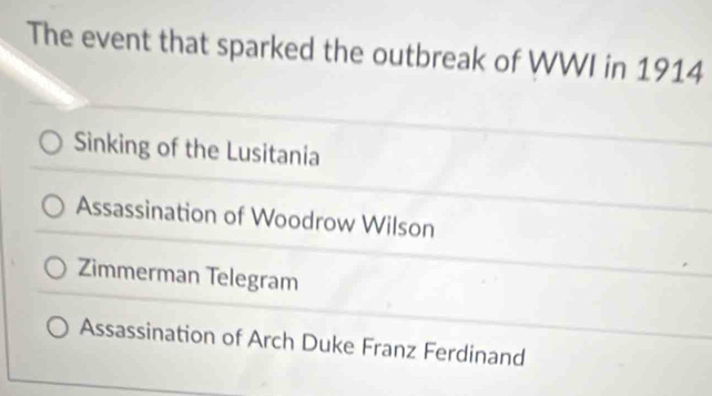 The event that sparked the outbreak of WWI in 1914
Sinking of the Lusitania
Assassination of Woodrow Wilson
Zimmerman Telegram
Assassination of Arch Duke Franz Ferdinand