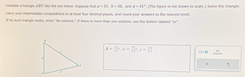 Consider a triangle ABC like the one below. Suppose that a=33, b=36 , and A=41°. (The figure is not drawn to scale.) Solve the triangle. 
Carry your intermediate computations to at least four decimal places, and round your answers to the nearest tenth. 
If no such triangle exists, enter "No solution." If there is more than one solution, use the button labeled "or".
B=□°, C=□°, c=□
□ ∝ □ No 
solution 
×