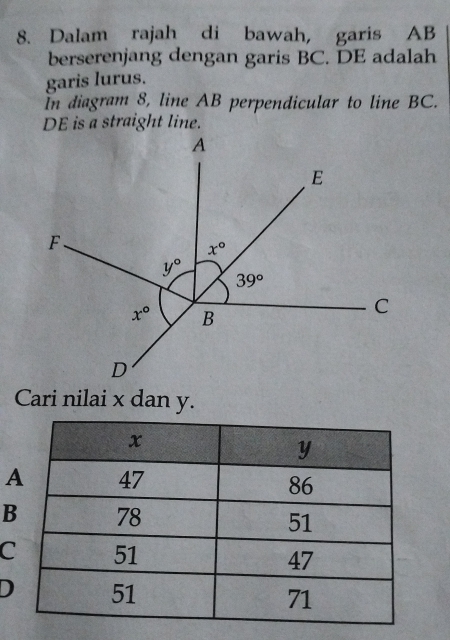 Dalam rajah di bawah, garis AB
berserenjang dengan garis BC. DE adalah
garis lurus.
In diagram 8, line AB perpendicular to line BC.
DE is a straight line.
Cari nilai x dan y.
B
C
D