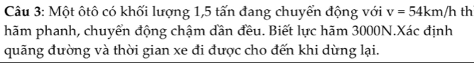 Một ôtô có khối lượng 1,5 tấn đang chuyển động với v=54km/h th 
hãm phanh, chuyển động chậm dần đều. Biết lực hãm 3000N.Xác định 
quãng đường và thời gian xe đi được cho đến khi dừng lại.