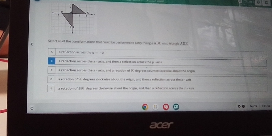 Select all of the transformations that could be performed to carry triangle ABC onto triangle ADE
A a reflection across the y=-x
D a reflection across the ∞ - axis, and then a reflection across the y - axis
C a reflection across the z - axis, and a rotation of 90 degrees counterclockwise about the origin,
D a rotation of 90 degrees clockwise about the origin, and then a reflection across the z - axis
E a rotation of 180 degrees clockwise about the origin, and then a reflection across the z - axis
Sep 24 93t us