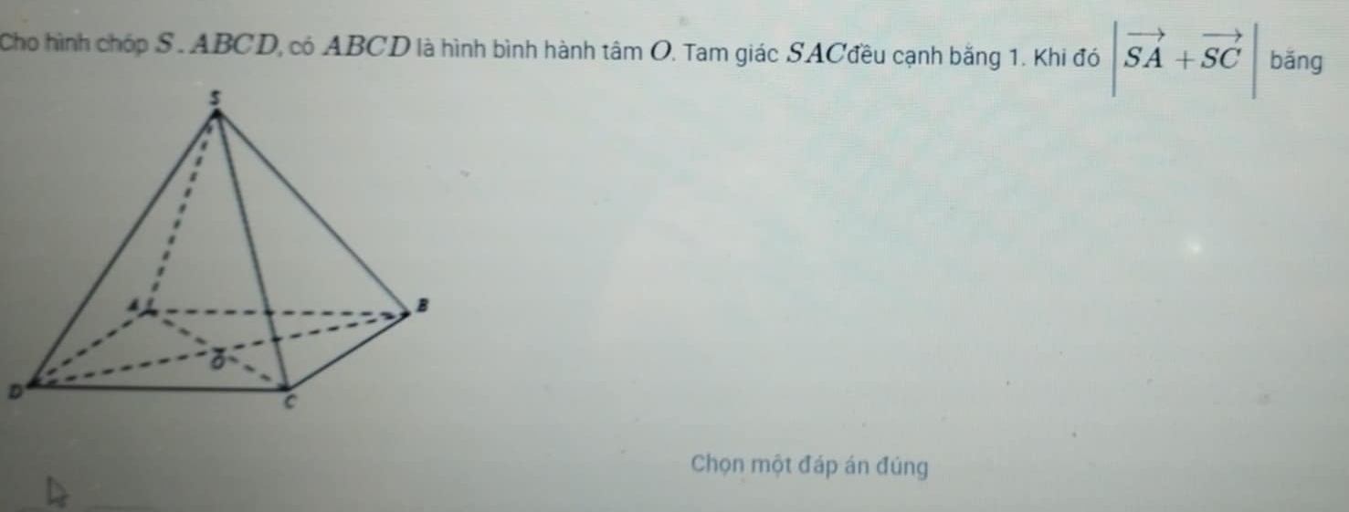 Cho hình chóp S. ABCD, có ABCD là hình bình hành tâm O. Tam giác SACđều cạnh bằng 1. Khi đó |vector SA+vector SC| bǎng 
D 
Chọn một đáp án đúng