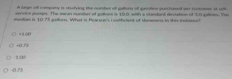 A large oll company is studying the number of gallons of gasoline purchased per customer at self-
service pumps. The mean number of gallons is 10.0, with a standard deviation of 3.0 gallons. The
median is 10.75 gallons. What is Pearson's coefficient of skewness in this instance?
+1.00
+0.75
-1.00
-0.75