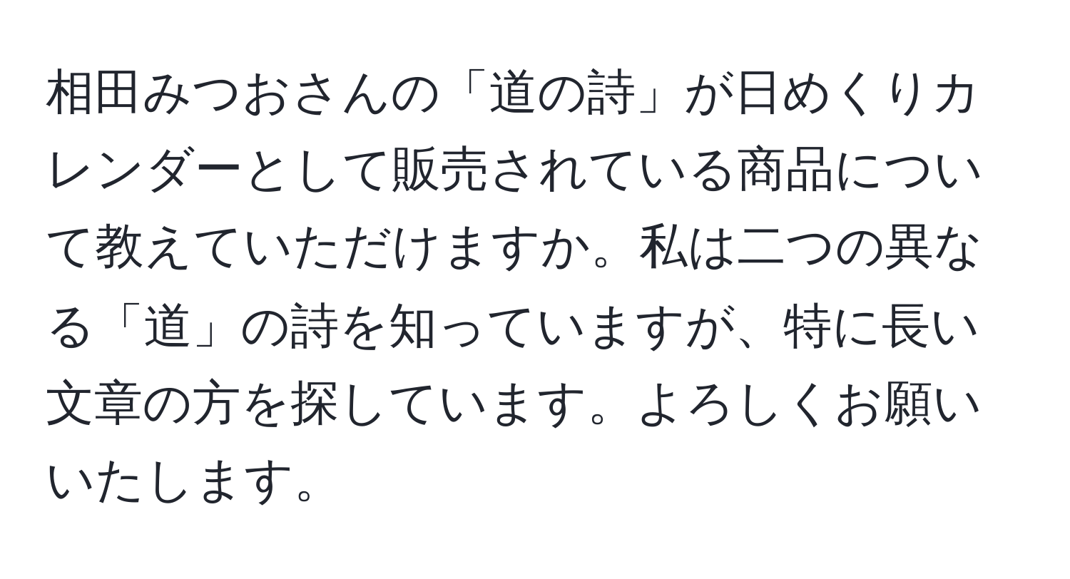 相田みつおさんの「道の詩」が日めくりカレンダーとして販売されている商品について教えていただけますか。私は二つの異なる「道」の詩を知っていますが、特に長い文章の方を探しています。よろしくお願いいたします。