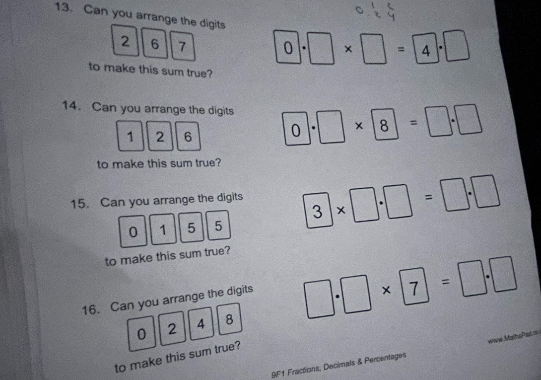 Can you arrange the digits
2 6 7
0· □ * □ =4· □
to make this sum true? 
14. Can you arrange the digits
1 2 6
0· □ * 8=□ · □
to make this sum true? 
15. Can you arrange the digits
0 1 5 5
3* □ · □ =□ · □
to make this sum true? 
16. Can you arrange the digits
□ · □ * □ =□ · □
0 2 4 8
to make this sum true? 
9F1 Fractions, Decimals & Percentages MathsPad m