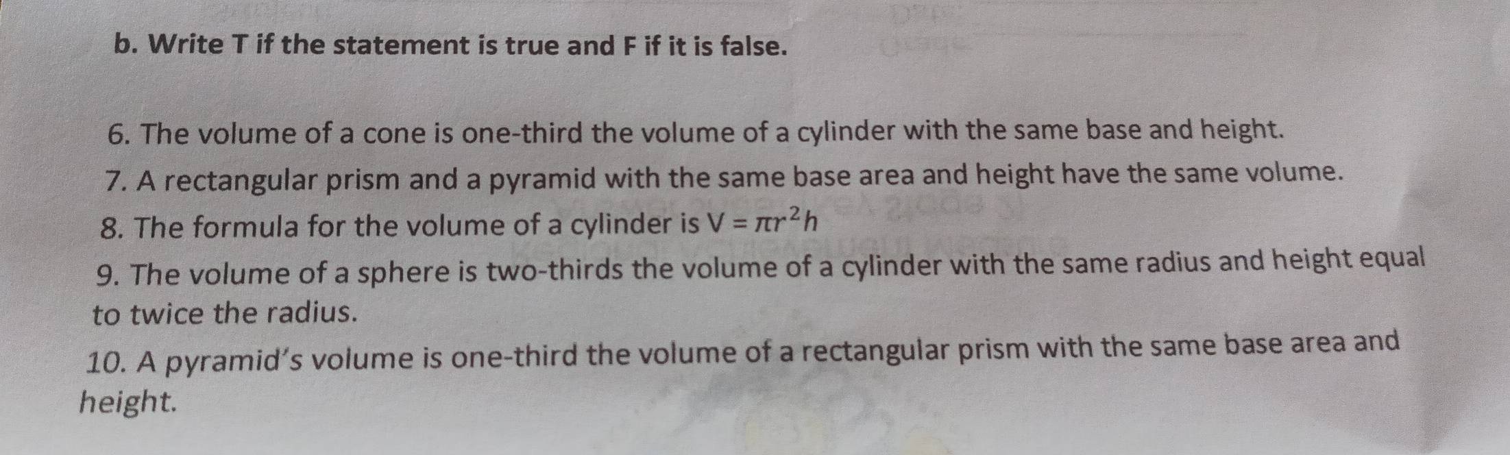 Write T if the statement is true and F if it is false. 
6. The volume of a cone is one-third the volume of a cylinder with the same base and height. 
7. A rectangular prism and a pyramid with the same base area and height have the same volume. 
8. The formula for the volume of a cylinder is V=π r^2h
9. The volume of a sphere is two-thirds the volume of a cylinder with the same radius and height equal 
to twice the radius. 
10. A pyramid’s volume is one-third the volume of a rectangular prism with the same base area and 
height.