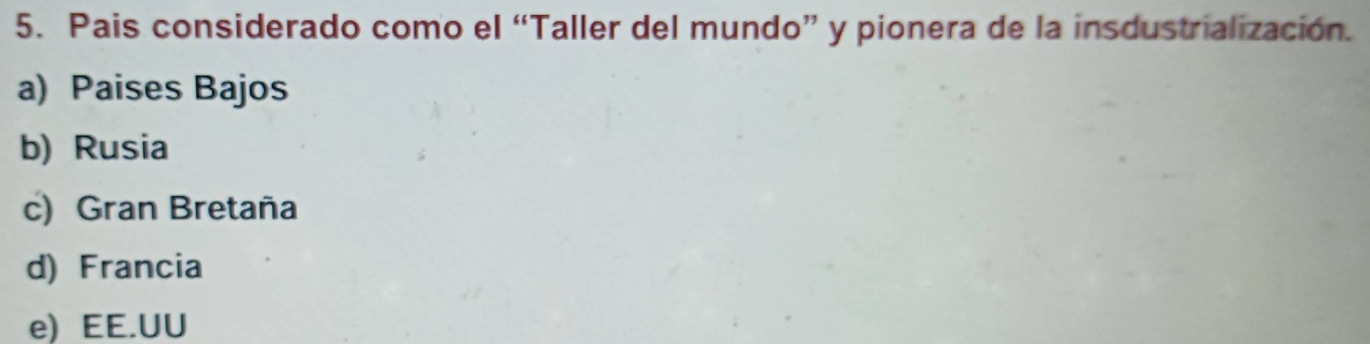 Pais considerado como el “Taller del mundo” y pionera de la insdustrialización.
a) Paises Bajos
b) Rusia
c) Gran Bretaña
d) Francia
e) EE.UU