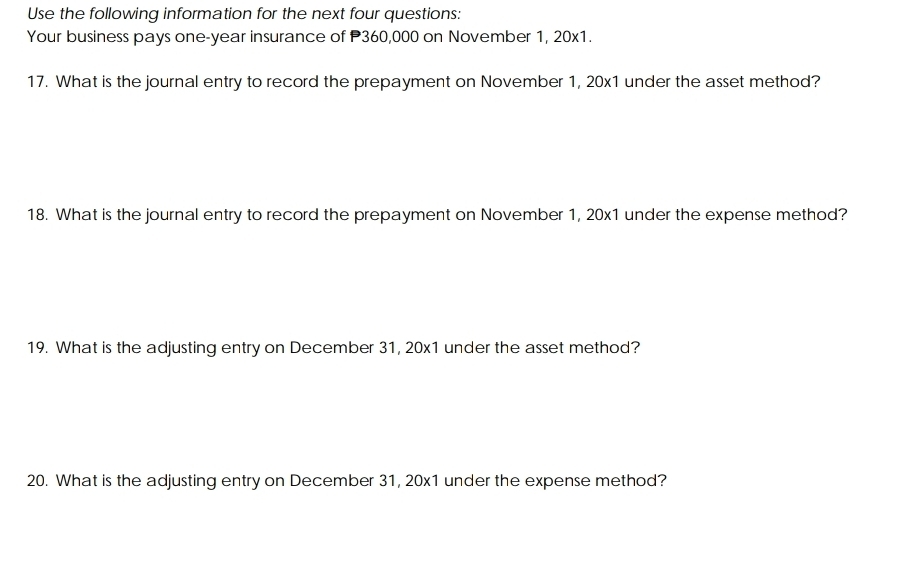 Use the following information for the next four questions: 
Your business pays one-year insurance of P360,000 on November 1, 20x1. 
17. What is the journal entry to record the prepayment on November 1, 20x1 under the asset method? 
18. What is the journal entry to record the prepayment on November 1, 20x1 under the expense method? 
19. What is the adjusting entry on December 31, 20x1 under the asset method? 
20. What is the adjusting entry on December 31, 20x1 under the expense method?