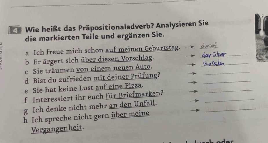 Wie heißt das Präpositionaladverb? Analysieren Sie 
die markierten Teile und ergänzen Sie. 
a Ich freue mich schon auf meinen Geburtstag._ 
_ 
_ 
b Er ärgert sich über diesen Vorschlag. 
_ 
c Sie träumen von einem neuen Auto. 
_ 
d Bist du zufrieden mit deiner Prüfung? 
_ 
e Sie hat keine Lust auf eine Pizza. 
f Interessiert ihr euch für Briefmarken?_ 
_ 
g Ich denke nicht mehr an den Unfall. 
h Ich spreche nicht gern über meine 
Vergangenheit.