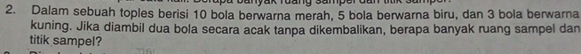 Dalam sebuah toples berisi 10 bola berwarna merah, 5 bola berwarna biru, dan 3 bola berwarna 
kuning. Jika diambil dua bola secara acak tanpa dikembalikan, berapa banyak ruang sampel dan 
titik sampel?