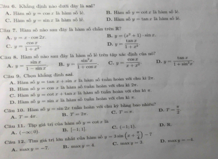 Khẳng định nào dưới đây là sai?
A. Hàm số y=cos xla hàm số lě. B. Hàm số y=cot x là hàm si lè.
C. Hàm số y=sin xla hàm số lẻ. D. Hàm số y=tan x là hàm số lẻ.
Câu 7. Hàm số nào sau đây là hàm số chẵn trên R?
A. y=x· cos 2x.
B. y=(x^2+1)· sin x.
D.
C. y= cos x/1+x^2 . y= tan x/1+x^2 .
Cầu 8. Hàm số nào sau đây là hàm số lẻ trên tập xác định của nó?
A. y= sin x/1-sin x . B. y= sin^2x/1+cos x . C. y= cos x/x+x^2 . D. y= tan x/1+sin^2x .
Câu 9. Chọn khẳng định sai.
A. Hàm số y=tan x+sin x là hàm số tuần hoàn với chu kì 2π.
B. Hàm số y=cos x là hàm số tuần hoàn với chu kì 2π.
C. Hàm số y=cot x+tan x là hàm số tuần hoàn với chu kì π.
D. Hàm số y=sin x là hàm số tuần hoàn với chu kì π.
Câu 10. Hàm số y=sin 2x tuần hoàn với chu kỳ bằng bao nhiêu?
A. T=4π . B. T=2π . C. T=π . D. T= π /2 .
Câu 11. Tập giá trị của hàm số y=cot xla
A. (-∈fty ;0). B. [-1;1]. C. (-1;1). D. R.
Câu 12. Tìm giá trị lớn nhất của hàm số y=3sin (x+ π /4 )-7 D. max y=-4.
A. max y=-7. B. maxy=4. C. max x y=3.