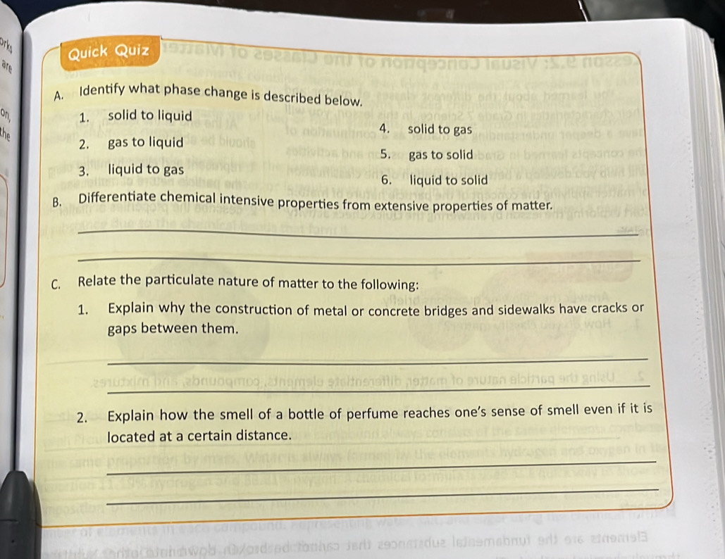 orks Quick Quiz 
are 
A. Identify what phase change is described below. 
9 1. solid to liquid 
the 
4. solid to gas 
2. gas to liquid 
5. gas to solid 
3. liquid to gas 
6. liquid to solid 
B. Differentiate chemical intensive properties from extensive properties of matter. 
_ 
_ 
C. Relate the particulate nature of matter to the following: 
1. Explain why the construction of metal or concrete bridges and sidewalks have cracks or 
gaps between them. 
_ 
_ 
2. Explain how the smell of a bottle of perfume reaches one’s sense of smell even if it is 
located at a certain distance. 
_ 
_ 
_ 
_ 
_