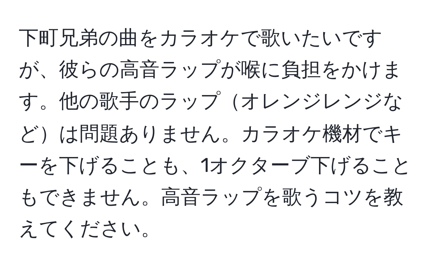 下町兄弟の曲をカラオケで歌いたいですが、彼らの高音ラップが喉に負担をかけます。他の歌手のラップオレンジレンジなどは問題ありません。カラオケ機材でキーを下げることも、1オクターブ下げることもできません。高音ラップを歌うコツを教えてください。