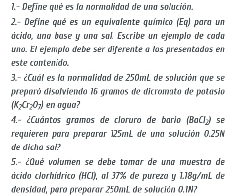 1.- Define qué es la normalidad de una solución. 
2.- Define qué es un equivalente químico (Eq) para un 
ácido, una base y una sal. Escribe un ejemplo de cada 
uno. El ejemplo debe ser diferente a los presentados en 
este contenido. 
3.- ¿Cuál es la normalidad de 250mL de solución que se 
preparó disolviendo 16 gramos de dicromato de potasio
(K_2Cr_2O_7) en agua? 
4.- ¿Cuántos gramos de cloruro de bario (BaCl_2) se 
requieren para preparar 125mL de una solución 0.25N
de dicha sal? 
5.- ¿Qué volumen se debe tomar de una muestra de 
ácido clorhídrico (HCl), al 37% de pureza y 1.18g/mL de 
densidad, para preparar 250mL de solución 0.1N?