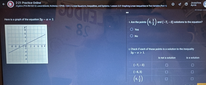 2-21 Practice Online
Algebra (P06 RM D212) Lewandowski, Nicholas / CPHS / Unit 2 Linear Equations, Inequalisies, and Systems / Lesson 2-21 Graphing Linear Inequalities In Two Varlable (Part 1)
Here is a graph of the equation 2y-x=1 and (-7,-3) solutions to the equation?
1. Are the points (0, 1/2 )
Yes
No
2. Check if each of these points is a solution to the inequality
2y-x>1. 
is not a solution is a solution
(-7,-3)
(-6,3)
(8, 1/2 )