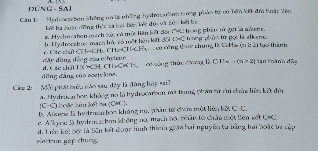 (X).
ĐÚNG - SAI
Câu 1: Hydrocarbon không no là những hydrocarbon trong phân tử có liên kết đôi hoặc liên
kết ba hoặc đồng thời cả hai liên kết đôi và liên kết ba.
a. Hydrocabon mạch hở, có một liên kết đôi Cequiv C trong phân tử gọi là alkene.
b. Hydrocabon mạch hở, có một liên kết đôi C=C trong phân tử gọi là alkyne.
c. Các chất CH_2=CH_2, CH_2=CH-C CH₃ có công thức chung là C₆H₂ (n≥ 2) tạo thành
dãy đồng đẳng của ethylene.
d. Các chất HCequiv CH, CH_3-Cequiv CH (,.. có công thức chung là C_nH_2n-2(n≥ 2) tạo thành dãy
đồng đẳng của acetylene.
Câu 2: Mỗi phát biểu nào sau đây là đúng hay sai?
a. Hydrocarbon không no là hydrocarbon mà trong phân tử chi chứa liên kết đôi
(C=C) hoặc liên kết ba (Cequiv C).
b. Alkene là hydrocarbon không no, phân tử chứa một liên kết C=C.
c. Alkyne là hydrocarbon không no, mạch hở, phân tử chứa một liên kết Cequiv C.
d. Liên kết bội là liên kết được hình thành giữa hai nguyên tử bằng hai hoặc ba cặp
electron góp chung.