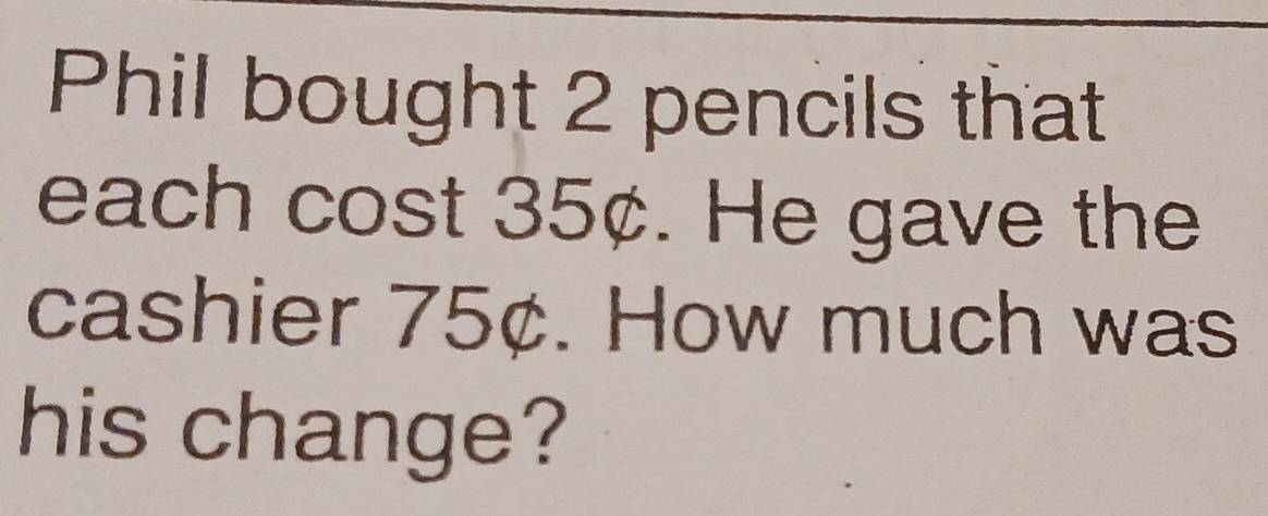 Phil bought 2 pencils that 
each cost 35¢. He gave the 
cashier 75¢. How much was 
his change?