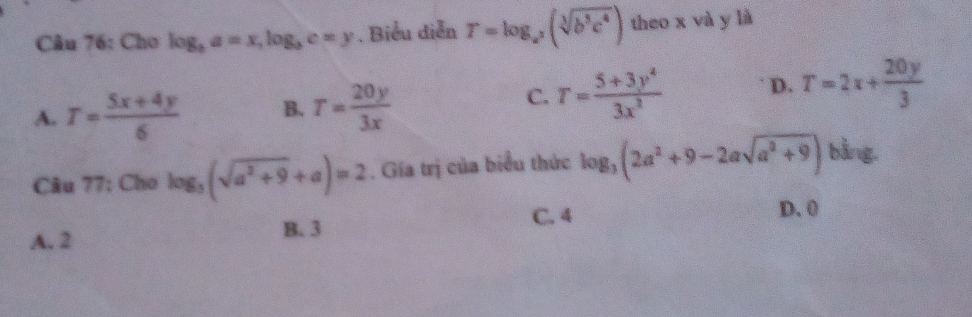 Cho log _ba=x, log _bc=y. Biểu diễn T=log _a^3(sqrt[3](b^3c^4)) theo x và y là
A. T= (5x+4y)/6  B. T= 20y/3x 
C. T= (5+3y^4)/3x^2  D. T=2x+ 20y/3 
Câu 77: Cho log _3(sqrt(a^2+9)+a)=2. Gia trị của biểu thức log _3(2a^2+9-2asqrt(a^2+9)) bàng
A. 2 C. 4
D. 0
B. 3