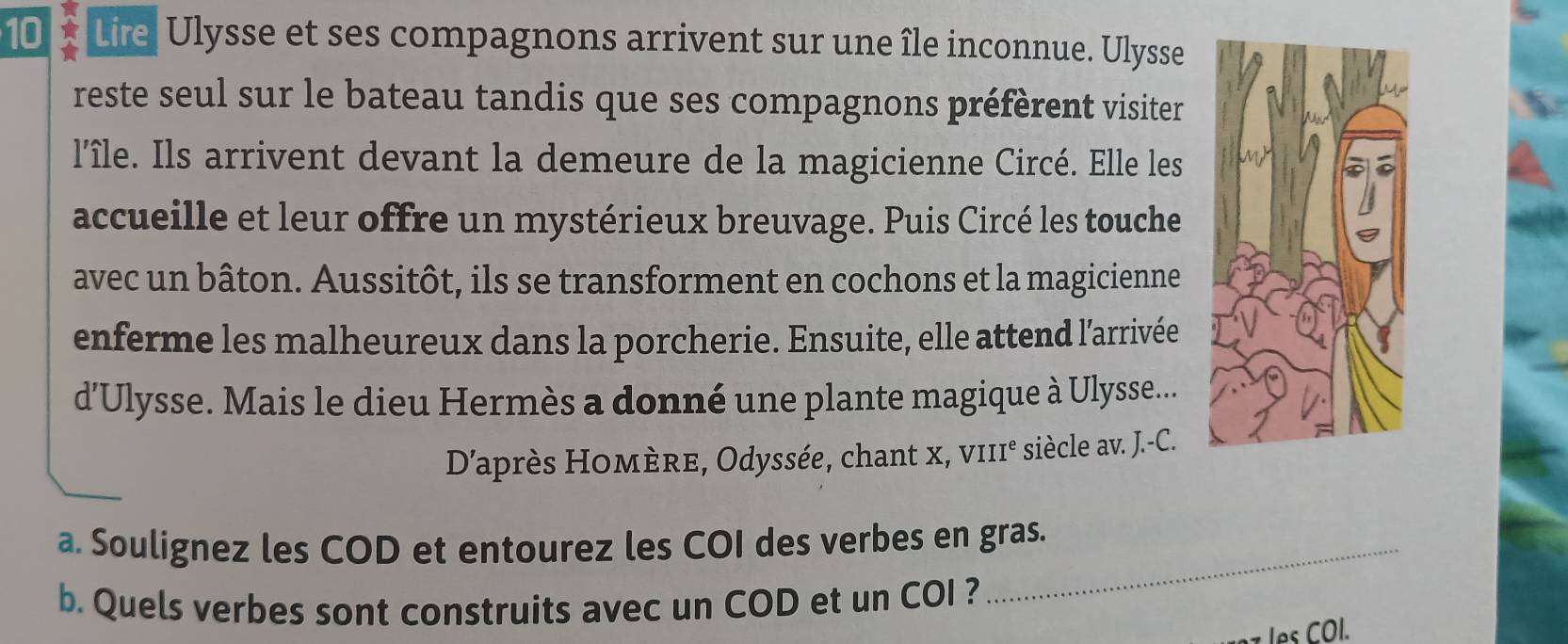 Lire Ulysse et ses compagnons arrivent sur une île inconnue. Ulysse 
reste seul sur le bateau tandis que ses compagnons préfèrent visiter 
l'île. Ils arrivent devant la demeure de la magicienne Circé. Elle les 
accueille et leur offre un mystérieux breuvage. Puis Circé les touche 
avec un bâton. Aussitôt, ils se transforment en cochons et la magicienne 
enferme les malheureux dans la porcherie. Ensuite, elle attend l'arrivée 
d'Ulysse. Mais le dieu Hermès a donné une plante magique à Ulysse... 
D’'après Homère, Odyssée, chant x, vII1° siècle av. J.-C. 
a. Soulignez les COD et entourez les COI des verbes en gras. 
b. Quels verbes sont construits avec un COD et un COI ? 
les COl.