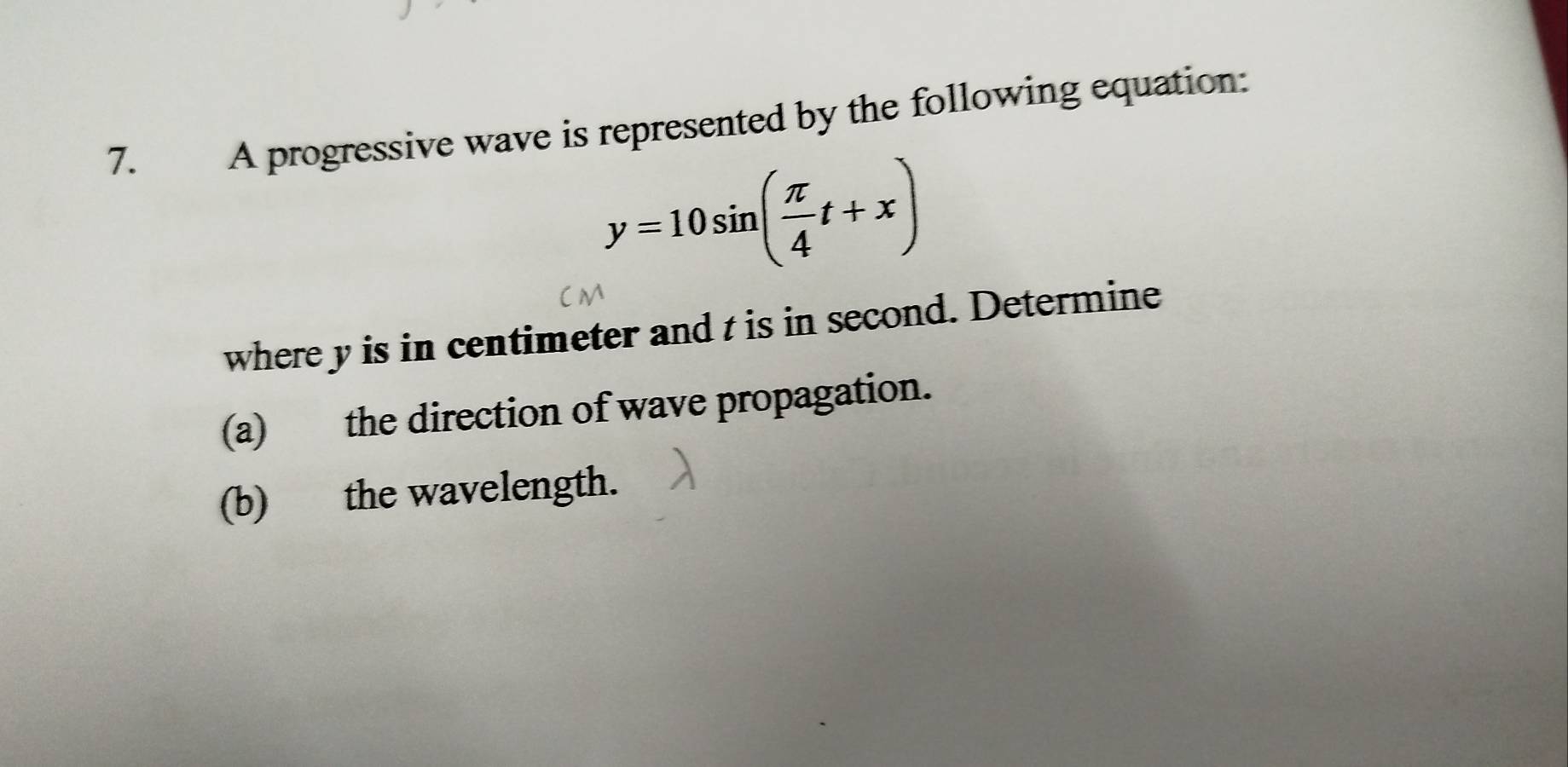 A progressive wave is represented by the following equation:
y=10sin ( π /4 t+x)
where y is in centimeter and t is in second. Determine 
(a) the direction of wave propagation. 
(b) the wavelength.