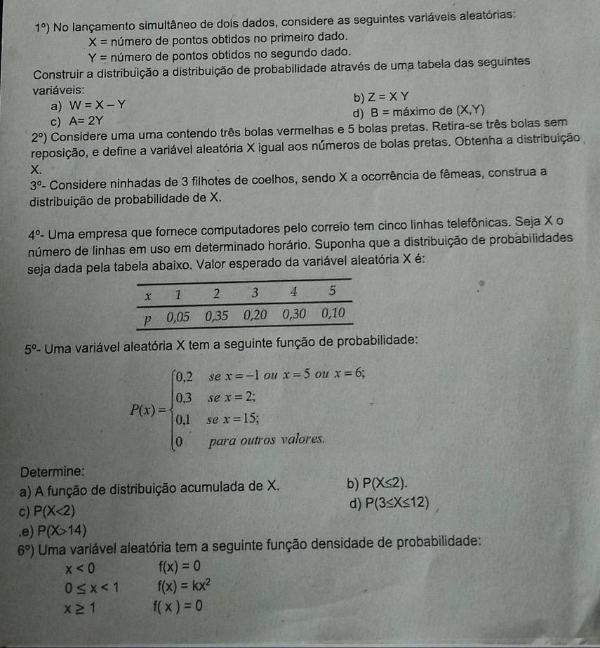 1°) No lançamento simultâneo de dois dados, considere as seguintes variáveis aleatórias:
X= número de pontos obtidos no primeiro dado.
Y= número de pontos obtidos no segundo dado.
Construir a distribuição a distribuição de probabilidade através de uma tabela das seguintes
variáveis:
a) W=X-Y b) Z=XY
d) B= maxirr
c) A=2Y º de (X,Y)
2°) Considere uma urna contendo três bolas vermelhas e 5 bolas pretas. Retira-se três bolas sem
reposição, e define a variável aleatória X igual aos números de bolas pretas. Obtenha a distribuição
X.
3° - Considere ninhadas de 3 filhotes de coelhos, sendo X a ocorrência de fêmeas, construa a
distribuição de probabilidade de X.
4°- Uma empresa que fornece computadores pelo correio tem cinco linhas telefônicas. Seja X o
número de linhas em uso em determinado horário. Suponha que a distribuição de probabilidades
seja dada pela tabela abaixo. Valor esperado da variável aleatória X é:
5° - Uma variável aleatória X tem a seguinte função de probabilidade:
P(x)=beginarrayl 0.2sex=-1..orx=5.o. 0.3sex=2, 0.1sex=1.5; 0perouteroutoseswise.endarray. oux=6;
Determine:
a) A função de distribuição acumulada de X. b) P(X≤ 2).
c) P(X<2)
d) P(3≤ X≤ 12).e) P(X>14)
6°) Uma variável aleatória tem a seguinte função densidade de probabilidade:
x<0</tex> f(x)=0
0≤ x<1</tex> f(x)=kx^2
x≥ 1 f(x)=0