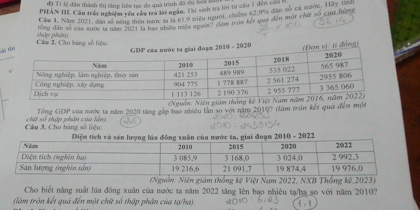 Tỉ lệ dân thành thị tăng liên tục do quá trình đô thị hoa được 
PHÀN III. Câu trắc nghiệm yêu cầu trã lời ngắn. Thí sinh trả lời từ câu 1 đến cầu 0. 
Câu 1. Năm 2021, dân số nông thôn nước ta là 61, 9 triệu người, chiếm 62, 9% dân số cả nước. Hãy tính 
đổng dân số của nước ta năm 2021 là bao nhiêu triệu người? (làm tròn kết quả đến một chữ số của hàng 
thập phân). 
Câu 2. Cho bảng số liệu: 
àthi 
đoạn 2010 - 2020 
(Đơn vị: tỉ đồng) 
(Nguồn: Niên g 
Tổng GDP của nước ta năm 2020 tăng gắp bao nhiêu lần so với năm 2010? (làm tròn kết quả đến một 
chữ số thập phân của lần). 
Câu 3. Cho bảng số liệu: 
Diện tích và sản lượng lúa đông xuân của nước ta, giai đoạn 2010 - 2022 
(Nguồn: Niên giám thống kê Việt Nam 2022, NXB Thống kê, 2023) 
Cho biết năng suất lúa đông xuân của nước ta năm 2022 tăng lên bao nhiêu tạ/ha so với năm 2010? 
(làm tròn kết quá đến một chữ số thập phân của tạ/ha).