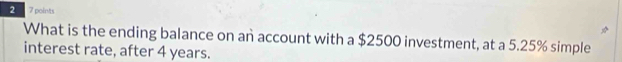 2 7 points 
What is the ending balance on an account with a $2500 investment, at a 5.25% simple 
interest rate, after 4 years.