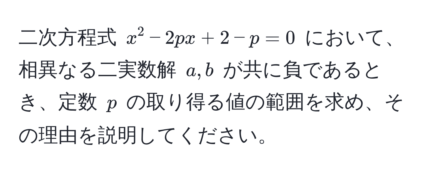 二次方程式 $x^2 - 2px + 2 - p = 0$ において、相異なる二実数解 $a, b$ が共に負であるとき、定数 $p$ の取り得る値の範囲を求め、その理由を説明してください。