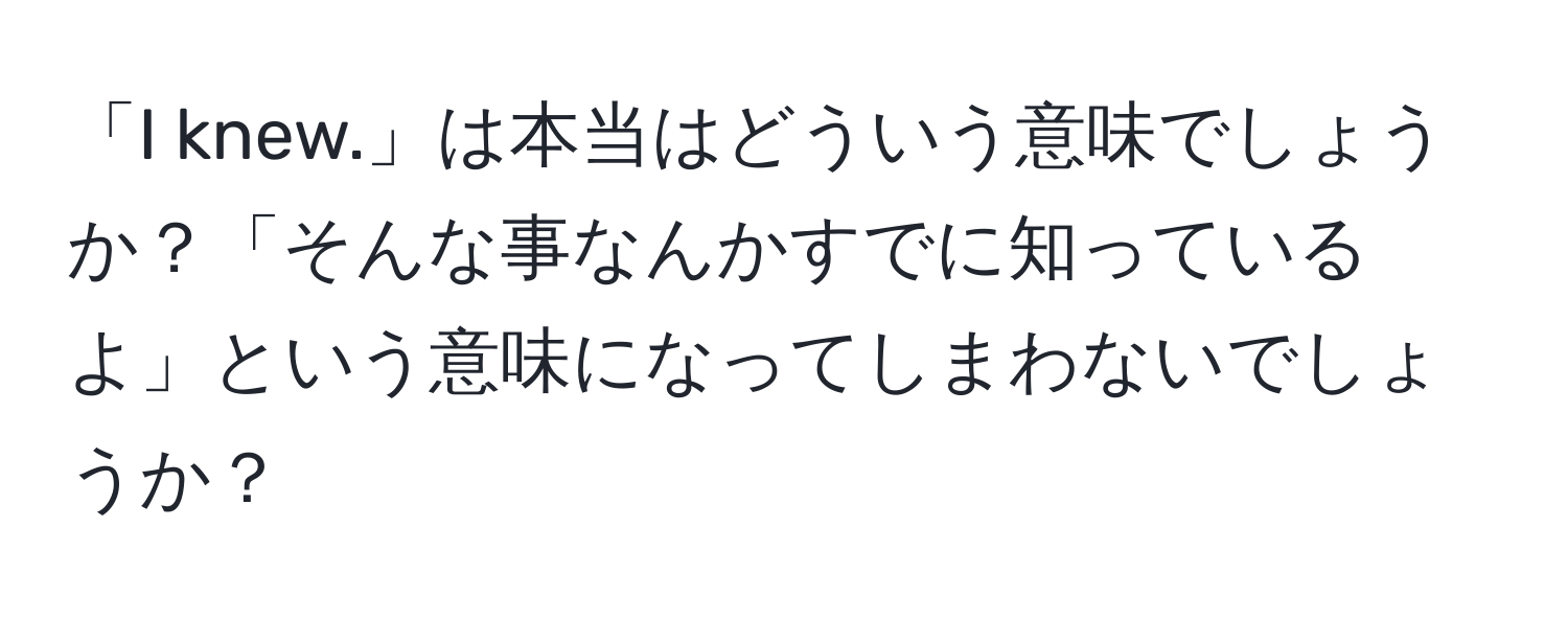 「I knew.」は本当はどういう意味でしょうか？「そんな事なんかすでに知っているよ」という意味になってしまわないでしょうか？