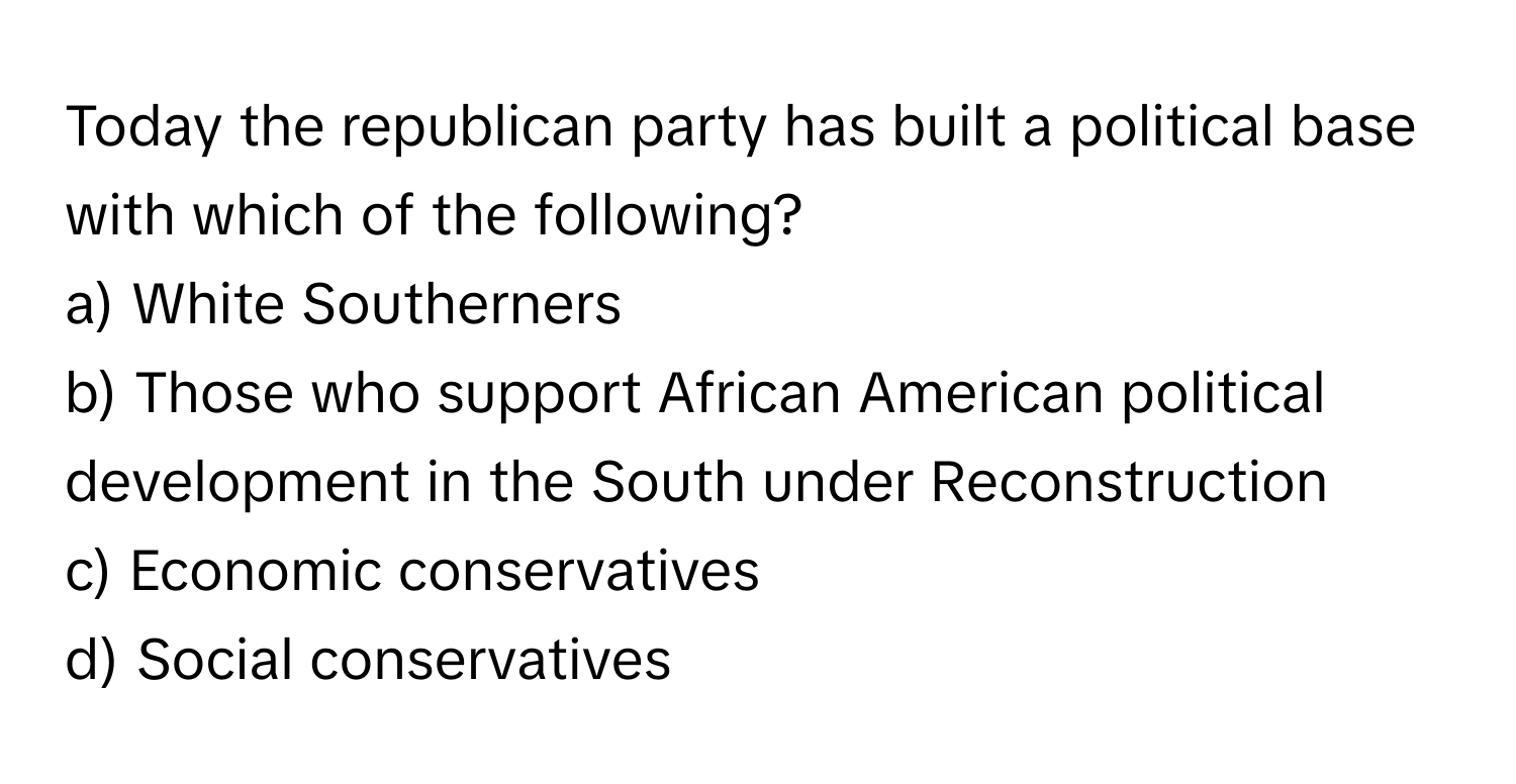 Today the republican party has built a political base with which of the following?
a) White Southerners
b) Those who support African American political development in the South under Reconstruction
c) Economic conservatives
d) Social conservatives