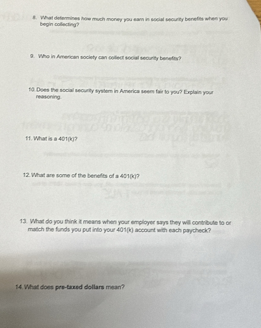 What determines how much money you earn in social security benefits when you 
begin collecting? 
9. Who in American society can collect social security benefits? 
10. Does the social security system in America seem fair to you? Explain your 
reasoning. 
11. What is a 401(k)? 
12. What are some of the benefits of a 401(k)
13. What do you think it means when your employer says they will contribute to or 
match the funds you put into your 401(k) account with each paycheck? 
14. What does pre-taxed dollars mean?