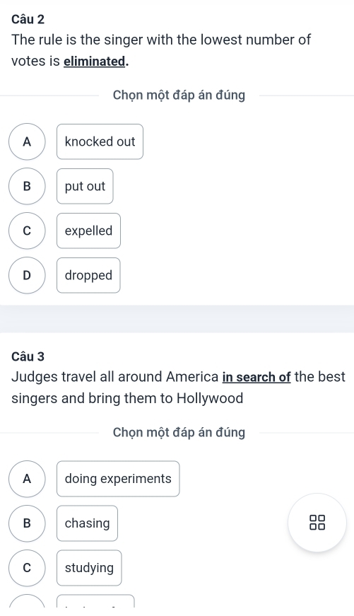 The rule is the singer with the lowest number of
votes is eliminated.
Chọn một đáp án đúng
A knocked out
B put out
C expelled
D dropped
Câu 3
Judges travel all around America in search of the best
singers and bring them to Hollywood
Chọn một đáp án đúng
A doing experiments
B chasing 88
C studying